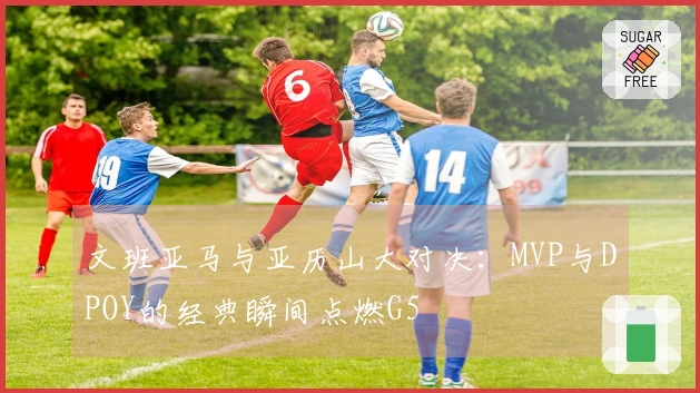 文班亚马与亚历山大对决:MVP与DPOY的经典瞬间点燃G5