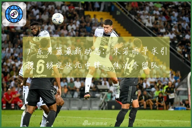 广东男篮最新动态：朱芳雨寻求引援，锁定状元中锋，焦泊乔留队，徐杰享受假期
