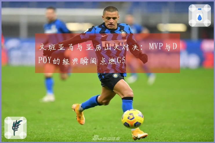 文班亚马与亚历山大对决：MVP与DPOY的经典瞬间点燃G5