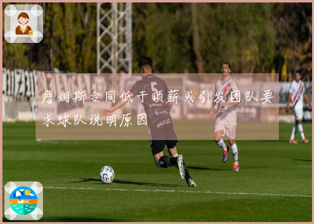 詹姆斯合同低于顶薪或引发团队要求球队说明原因